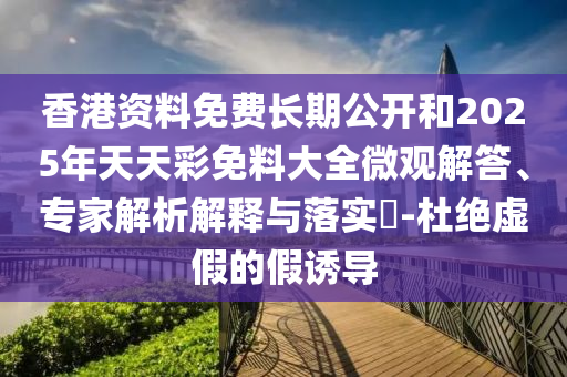 香港資料免費長期公開和2025年天天彩免料大全微觀解答、專家解析解釋與落實?-杜絕虛假的假誘導